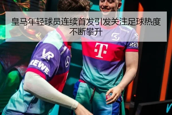 皇马年轻球员连续首发引发关注足球热度不断攀升